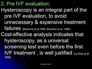 2. Pre IVF evaluation: Hysteroscopy is an integral part of the pre IVF evaluation, to avoid unnecessary & expensive treatment failures (Shamma et al,1992; Shushan et al, 1999) Cost-effective analysis indicates that hysteroscopy, as a universal screening test even before the first IVF treatment , is well justified (La Sala et al, 1998) 
Aboubakr ElnasharAboubakr Elnashar  