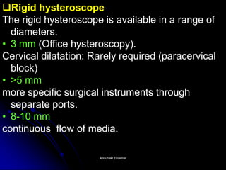 Rigid hysteroscope The rigid hysteroscope is available in a range of diameters. 
•3 mm (Office hysteroscopy). Cervical dilatation: Rarely required (paracervical block) 
•>5 mm more specific surgical instruments through separate ports. 
•8-10 mm continuous flow of media. 
Aboubakr ElnasharAboubakr Elnashar  