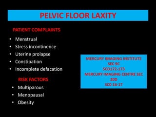 PELVIC FLOOR LAXITY    PATIENT COMPLAINTS  Menstrual                                                                                                       Stress incontinence                                                                                            Uterine prolapse Constipation                                                                                         Incomplete defacation MERCURY IMAGING INSTITUTE  SEC 9C SCO172-173 MERCURY IMAGING CENTRE SEC 20D SC0 16-17 RISK FACTORS Multiparous Menopausal Obesity 