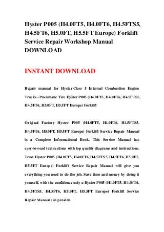 Hyster P005 (H4.0FT5, H4.0FT6, H4.5FTS5,
H4.5FT6, H5.0FT, H5.5FT Europe) Forklift
Service Repair Workshop Manual
DOWNLOAD


INSTANT DOWNLOAD

Repair manual for Hyster Class 5 Internal Combustion Engine

Trucks - Pneumatic Tire Hyster P005 (H4.0FT5, H4.0FT6, H4.5FTS5,

H4.5FT6, H5.0FT, H5.5FT Europe) Forklift



Original Factory Hyster P005 (H4.0FT5, H4.0FT6, H4.5FTS5,

H4.5FT6, H5.0FT, H5.5FT Europe) Forklift Service Repair Manual

is a Complete Informational Book. This Service Manual has

easy-to-read text sections with top quality diagrams and instructions.

Trust Hyster P005 (H4.0FT5, H4.0FT6, H4.5FTS5, H4.5FT6, H5.0FT,

H5.5FT Europe) Forklift Service Repair Manual will give you

everything you need to do the job. Save time and money by doing it

yourself, with the confidence only a Hyster P005 (H4.0FT5, H4.0FT6,

H4.5FTS5, H4.5FT6, H5.0FT, H5.5FT Europe) Forklift Service

Repair Manual can provide.
 