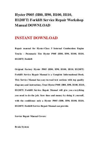 Hyster P005 (H80, H90, H100, H110,
H120FT) Forklift Service Repair Workshop
Manual DOWNLOAD
INSTANT DOWNLOAD
Repair manual for Hyster Class 5 Internal Combustion Engine
Trucks - Pneumatic Tire Hyster P005 (H80, H90, H100, H110,
H120FT) Forklift
Original Factory Hyster P005 (H80, H90, H100, H110, H120FT)
Forklift Service Repair Manual is a Complete Informational Book.
This Service Manual has easy-to-read text sections with top quality
diagrams and instructions. Trust Hyster P005 (H80, H90, H100, H110,
H120FT) Forklift Service Repair Manual will give you everything
you need to do the job. Save time and money by doing it yourself,
with the confidence only a Hyster P005 (H80, H90, H100, H110,
H120FT) Forklift Service Repair Manual can provide.
Service Repair Manual Covers:
Brake System
 