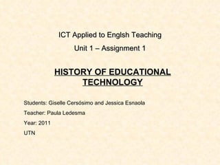 ICT Applied to Englsh Teaching Unit 1 – Assignment 1 HISTORY OF EDUCATIONAL TECHNOLOGY Students: Giselle Cersósimo and Jessica Esnaola Teacher: Paula Ledesma Year: 2011 UTN 