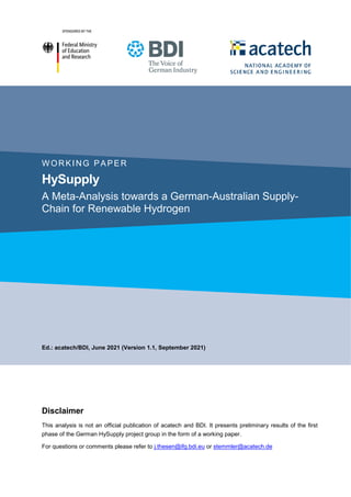 WORKING PAPER
HySupply
A Meta-Analysis towards a German-Australian Supply-
Chain for Renewable Hydrogen
Ed.: acatech/BDI, June 2021 (Version 1.1, September 2021)
Disclaimer
This analysis is not an official publication of acatech and BDI. It presents preliminary results of the first
phase of the German HySupply project group in the form of a working paper.
For questions or comments please refer to j.thesen@ifg.bdi.eu or stemmler@acatech.de
 