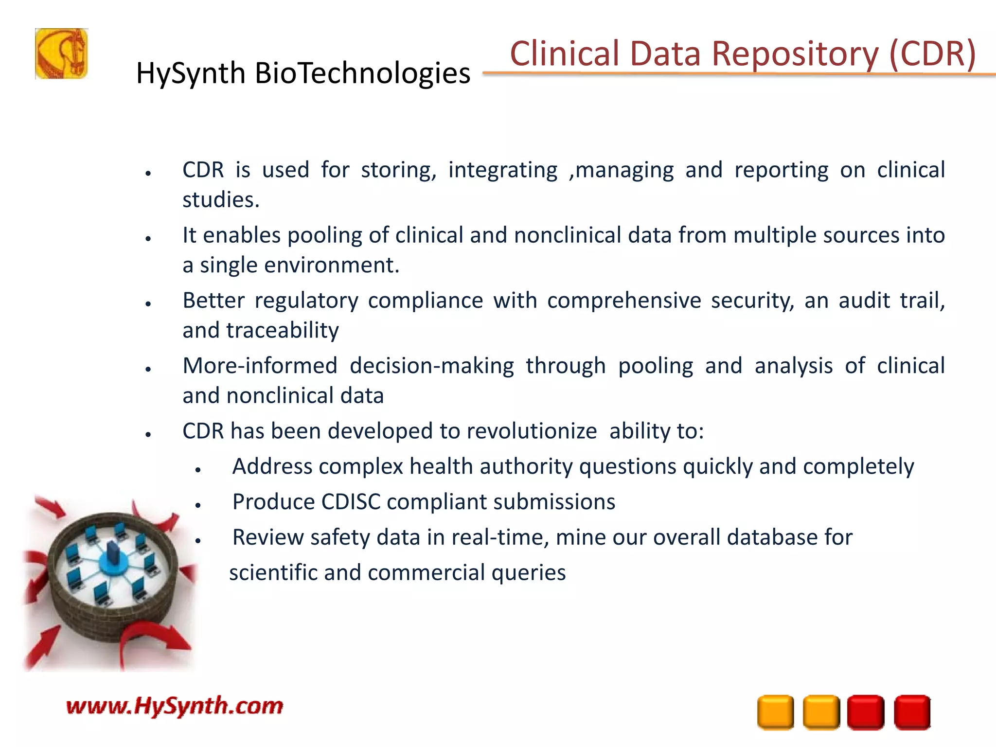 HySynth BioTechnologies
• CDR is used for storing, integrating ,managing and reporting on clinical
studies.
• It enables pooling of clinical and nonclinical data from multiple sources into
a single environment.
• Better regulatory compliance with comprehensive security, an audit trail,
and traceability
• More‐informed decision‐making through pooling and analysis of clinical
and nonclinical data
• CDR has been developed to revolutionize ability to:
• Address complex health authority questions quickly and completely
• Produce CDISC compliant submissions
• Review safety data in real‐time, mine our overall database for
scientific and commercial queries
Clinical Data Repository (CDR) 
 