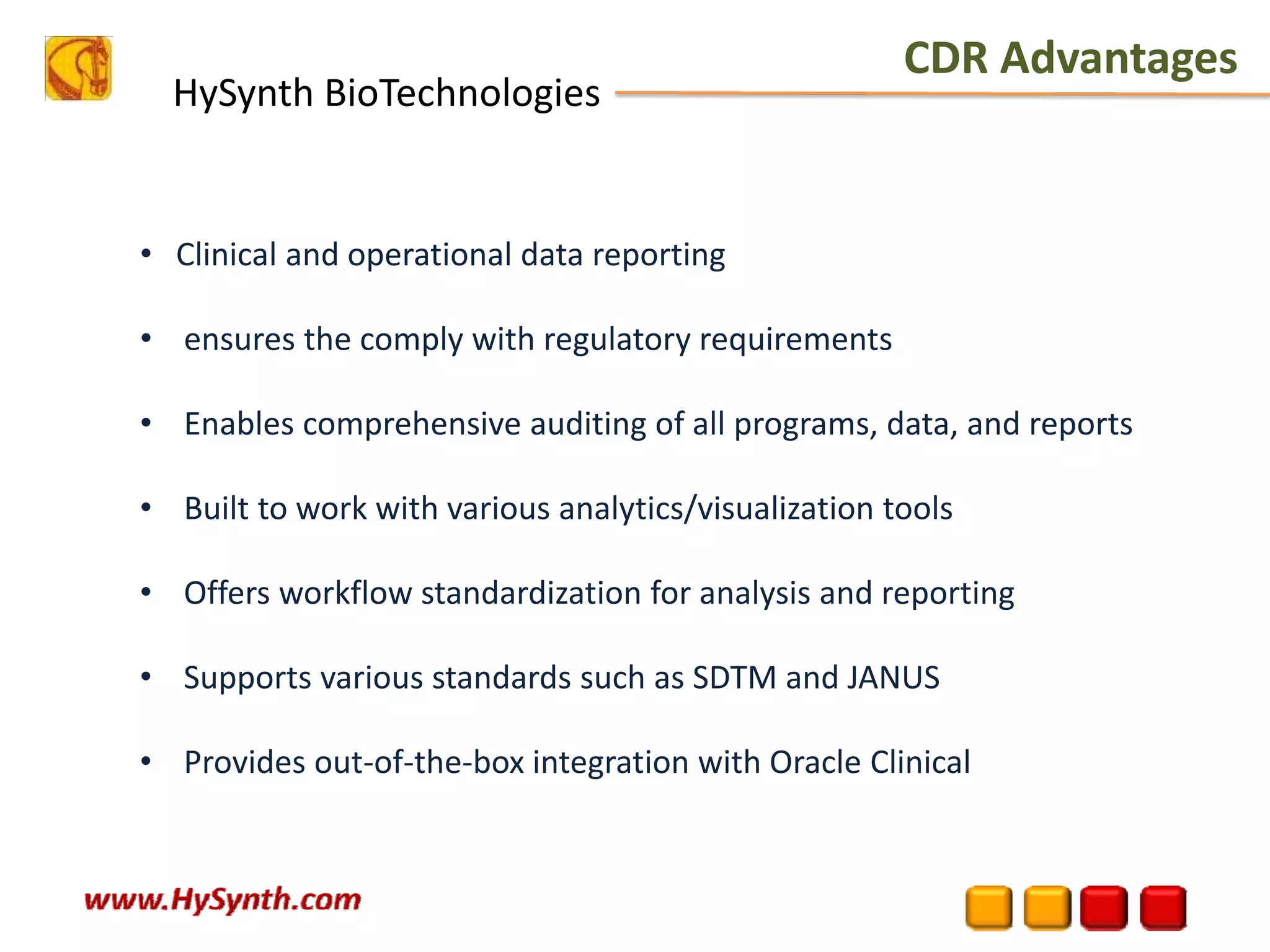 HySynth BioTechnologies
• Clinical and operational data reporting 
• ensures the comply with regulatory requirements 
• Enables comprehensive auditing of all programs, data, and reports 
• Built to work with various analytics/visualization tools 
• Offers workflow standardization for analysis and reporting 
• Supports various standards such as SDTM and JANUS 
• Provides out‐of‐the‐box integration with Oracle Clinical 
CDR Advantages
 