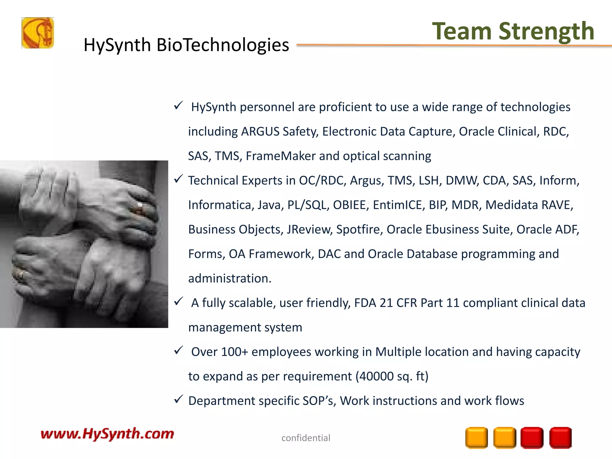 HySynth BioTechnologies
Team Strength
confidential
HySynth personnel are proficient to use a wide range of technologies 
including ARGUS Safety, Electronic Data Capture, Oracle Clinical, RDC, 
SAS, TMS, FrameMaker and optical scanning
Technical Experts in OC/RDC, Argus, TMS, LSH, DMW, CDA, SAS, Inform, 
Informatica, Java, PL/SQL, OBIEE, EntimICE, BIP, MDR, Medidata RAVE, 
Business Objects, JReview, Spotfire, Oracle Ebusiness Suite, Oracle ADF, 
Forms, OA Framework, DAC and Oracle Database programming and 
administration.
A fully scalable, user friendly, FDA 21 CFR Part 11 compliant clinical data 
management system
Over 100+ employees working in Multiple location and having capacity 
to expand as per requirement (40000 sq. ft)
Department specific SOP’s, Work instructions and work flows
 