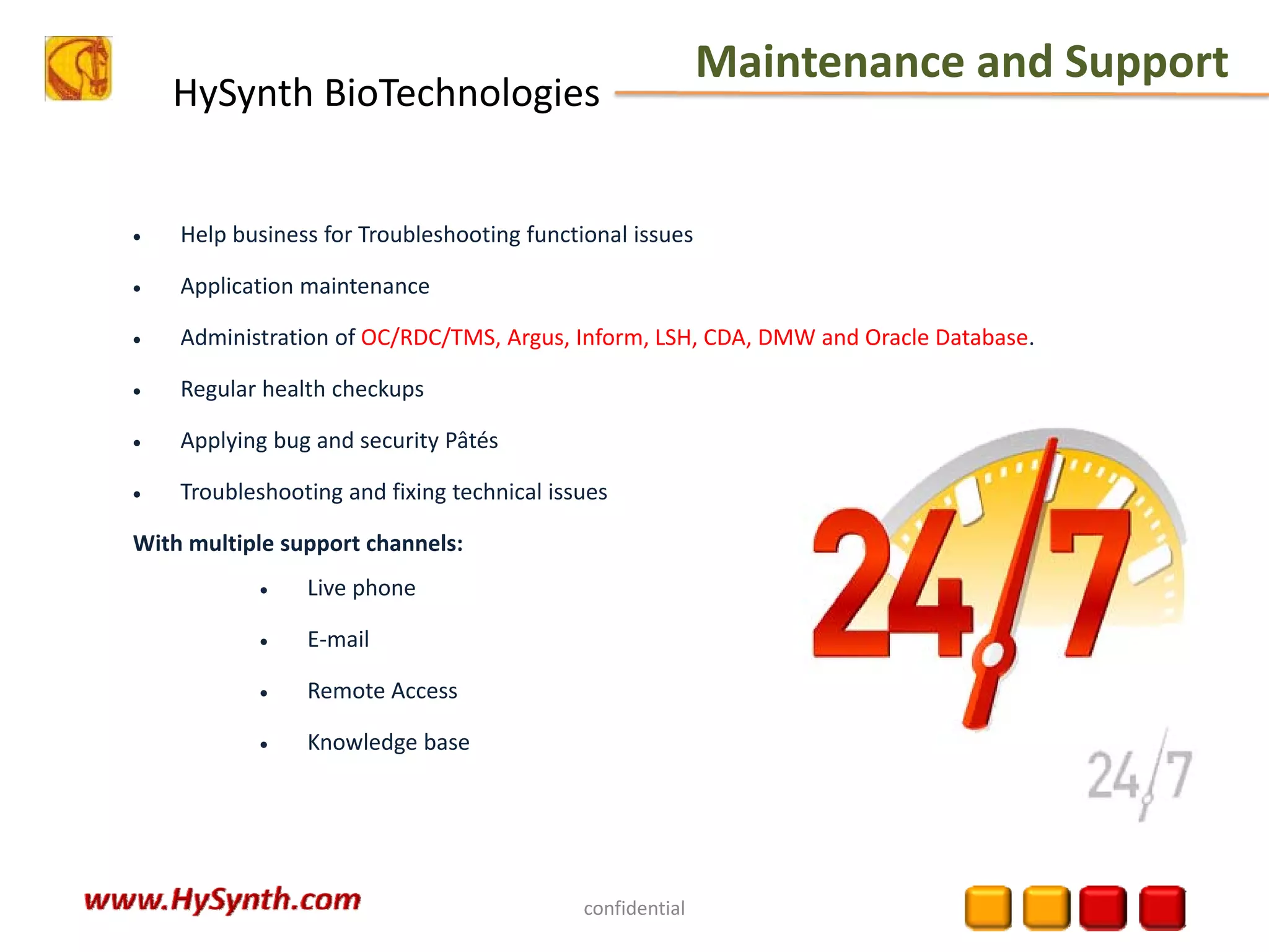 HySynth BioTechnologies
Maintenance and Support
confidential
• Help business for Troubleshooting functional issues
• Application maintenance
• Administration of OC/RDC/TMS, Argus, Inform, LSH, CDA, DMW and Oracle Database.
• Regular health checkups
• Applying bug and security Pâtés
• Troubleshooting and fixing technical issues
With multiple support channels:
• Live phone
• E‐mail
• Remote Access
• Knowledge base
 