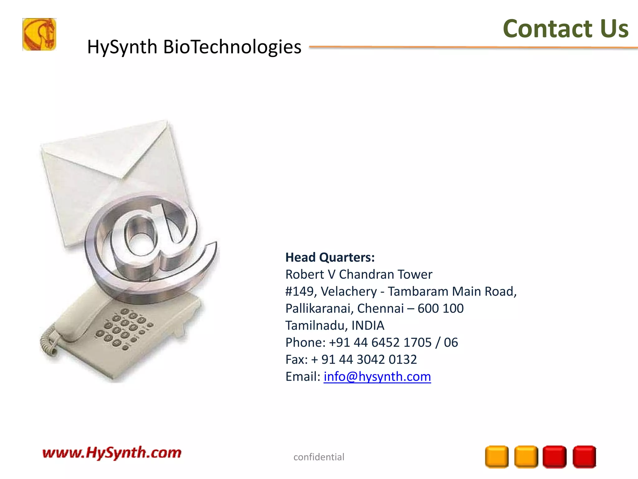 HySynth BioTechnologies
Contact Us
confidential
Head Quarters:
Robert V Chandran Tower
#149, Velachery ‐ Tambaram Main Road,
Pallikaranai, Chennai – 600 100
Tamilnadu, INDIA
Phone: +91 44 6452 1705 / 06
Fax: + 91 44 3042 0132
Email: info@hysynth.com
 