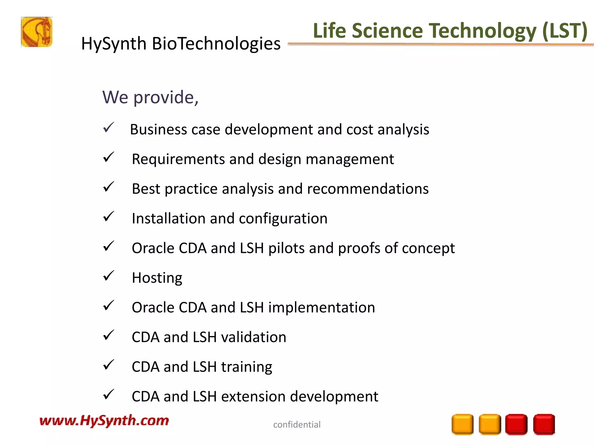 HySynth BioTechnologies
confidential
We provide,
Business case development and cost analysis 
Requirements and design management 
Best practice analysis and recommendations 
Installation and configuration 
Oracle CDA and LSH pilots and proofs of concept 
Hosting 
Oracle CDA and LSH implementation 
CDA and LSH validation 
CDA and LSH training 
CDA and LSH extension development 
Life Science Technology (LST)
 