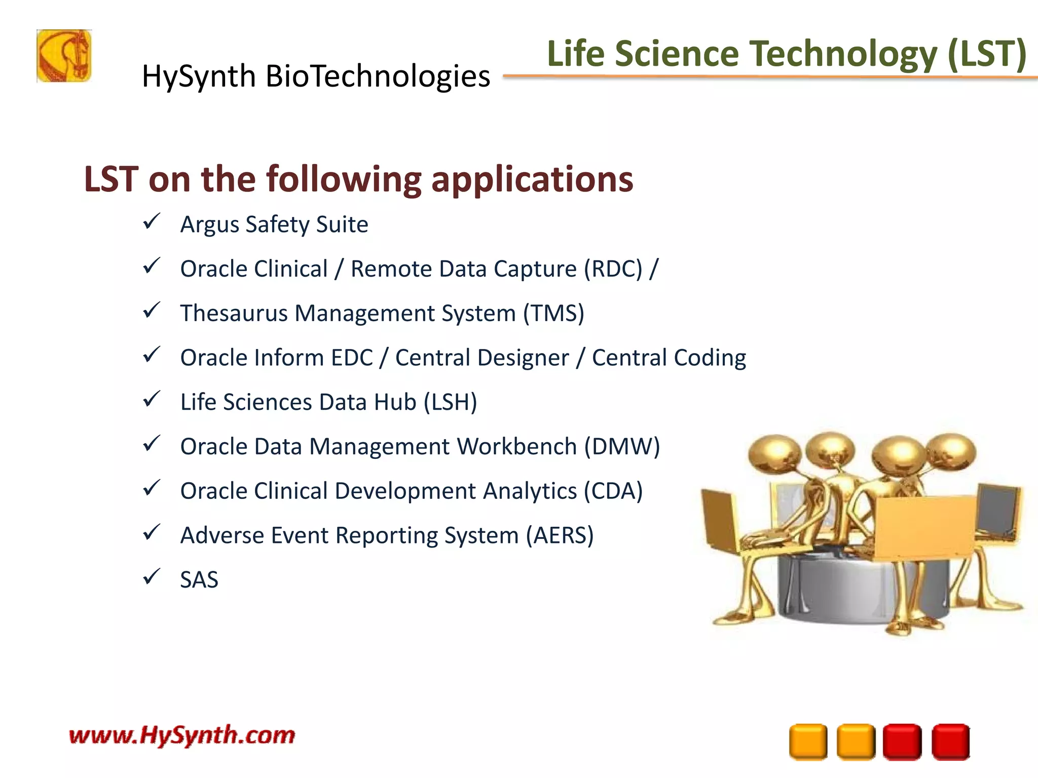 HySynth BioTechnologies
LST on the following applications
Argus Safety Suite
Oracle Clinical / Remote Data Capture (RDC) /
Thesaurus Management System (TMS)
Oracle Inform EDC / Central Designer / Central Coding
Life Sciences Data Hub (LSH) 
Oracle Data Management Workbench (DMW)
Oracle Clinical Development Analytics (CDA)
Adverse Event Reporting System (AERS)
SAS
Life Science Technology (LST)
 