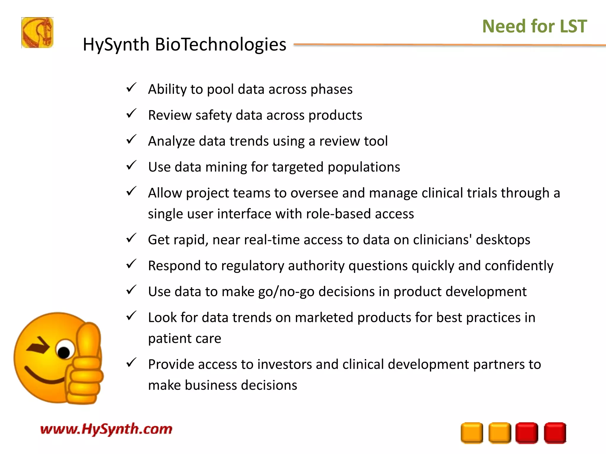HySynth BioTechnologies
Ability to pool data across phases 
Review safety data across products 
Analyze data trends using a review tool 
Use data mining for targeted populations 
Allow project teams to oversee and manage clinical trials through a 
single user interface with role‐based access 
Get rapid, near real‐time access to data on clinicians' desktops 
Respond to regulatory authority questions quickly and confidently 
Use data to make go/no‐go decisions in product development 
Look for data trends on marketed products for best practices in 
patient care 
Provide access to investors and clinical development partners to 
make business decisions 
Need for LST
 