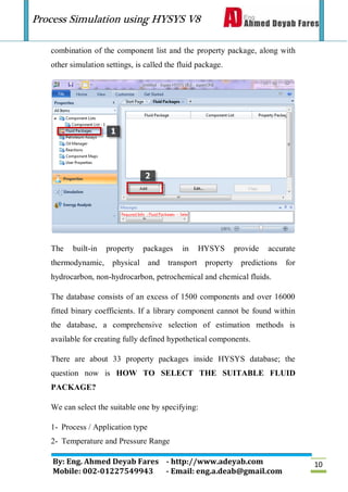 Process Simulation using HYSYS V8
By: Eng. Ahmed Deyab Fares - http://www.adeyab.com
Mobile: 002-01227549943 - Email: eng.a.deab@gmail.com
10
combination of the component list and the property package, along with
other simulation settings, is called the fluid package.
The built-in property packages in HYSYS provide accurate
thermodynamic, physical and transport property predictions for
hydrocarbon, non-hydrocarbon, petrochemical and chemical fluids.
The database consists of an excess of 1500 components and over 16000
fitted binary coefficients. If a library component cannot be found within
the database, a comprehensive selection of estimation methods is
available for creating fully defined hypothetical components.
There are about 33 property packages inside HYSYS database; the
question now is HOW TO SELECT THE SUITABLE FLUID
PACKAGE?
We can select the suitable one by specifying:
1- Process / Application type
2- Temperature and Pressure Range
 