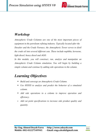 Process Simulation using HYSYS V8
By: Eng. Ahmed Deyab Fares - http://www.adeyab.com
Mobile: 002-01227549943 - Email: eng.a.deab@gmail.com
111
Workshop
Atmospheric Crude Columns are one of the most important pieces of
equipment in the petroleum refining industry. Typically located after the
Desalter and the Crude Furnace, the Atmospheric Tower serves to distil
the crude oil into several different cuts. These include naphtha, kerosene,
light diesel, heavy diesel and AGO.
In this module, you will construct, run, analyze and manipulate an
Atmospheric Crude Column simulation. You will begin by building a
simple column and continue by adding side operations to the column.
Learning Objectives
 Build and converge an Atmospheric Crude Column.
 Use HYSYS to analyze and predict the behavior of a simulated
column.
 Add side operations to a column to improve operation and
efficiency.
 Add cut point specifications to increase side product quality and
quantity.
 