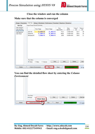 Process Simulation using HYSYS V8
By: Eng. Ahmed Deyab Fares - http://www.adeyab.com
Mobile: 002-01227549943 - Email: eng.a.deab@gmail.com
134
Close the window and run the column
Make sure that the column is converged
You can find the detailed flow sheet by entering the Column
Environment
 