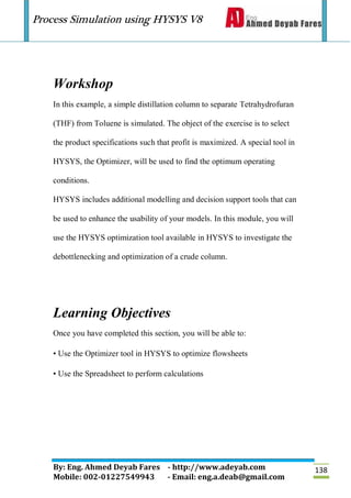 Process Simulation using HYSYS V8
By: Eng. Ahmed Deyab Fares - http://www.adeyab.com
Mobile: 002-01227549943 - Email: eng.a.deab@gmail.com
138
Workshop
In this example, a simple distillation column to separate Tetrahydrofuran
(THF) from Toluene is simulated. The object of the exercise is to select
the product specifications such that profit is maximized. A special tool in
HYSYS, the Optimizer, will be used to find the optimum operating
conditions.
HYSYS includes additional modelling and decision support tools that can
be used to enhance the usability of your models. In this module, you will
use the HYSYS optimization tool available in HYSYS to investigate the
debottlenecking and optimization of a crude column.
Learning Objectives
Once you have completed this section, you will be able to:
• Use the Optimizer tool in HYSYS to optimize flowsheets
• Use the Spreadsheet to perform calculations
 