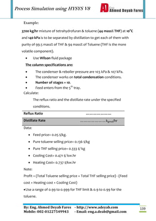 Process Simulation using HYSYS V8
By: Eng. Ahmed Deyab Fares - http://www.adeyab.com
Mobile: 002-01227549943 - Email: eng.a.deab@gmail.com
139
Example:
3700 kg/hr mixture of tetrahydrofuran & toluene (44 mass% THF) at 10o
C
and 140 kPa is to be separated by distillation to get each of them with
purity of 99.5 mass% of THF & 94 mass% of Toluene (THF is the more
volatile component).
 Use Wilson fluid package
The column specifications are:
 The condenser & reboiler pressure are 103 kPa & 107 kPa.
 The condenser works on total condensation conditions.
 Number of stages = 10.
 Feed enters from the 5th
tray.
Calculate:
The reflux ratio and the distillate rate under the specified
conditions.
Reflux Ratio …………………
Distillate Rate …………………kgmol/hr
Data:
 Feed price= 0.05 $/kg.
 Pure toluene selling price= 0.136 $/kg
 Pure THF selling price= 0.333 $/ kg
 Cooling Cost= 0.471 $/ kw.hr
 Heating Cost= 0.737 $/kw.hr
Note:
Profit = (Total Toluene selling price + Total THF selling price) - (Feed
cost + Heating cost + Cooling Cost)
Use a range of 0.99 to 0.999 for THF limit & 0.9 to 0.99 for the
toluene.
 