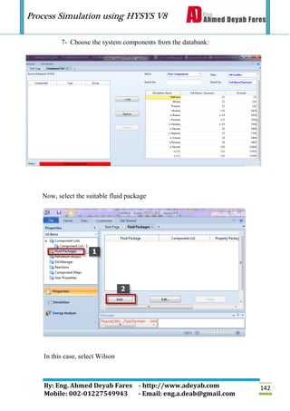 Process Simulation using HYSYS V8
By: Eng. Ahmed Deyab Fares - http://www.adeyab.com
Mobile: 002-01227549943 - Email: eng.a.deab@gmail.com
142
7- Choose the system components from the databank:
Now, select the suitable fluid package
In this case, select Wilson
 