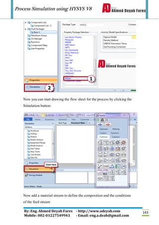 Process Simulation using HYSYS V8
By: Eng. Ahmed Deyab Fares - http://www.adeyab.com
Mobile: 002-01227549943 - Email: eng.a.deab@gmail.com
143
Now you can start drawing the flow sheet for the process by clicking the
Simulation button:
Now add a material stream to define the composition and the conditions
of the feed stream
 