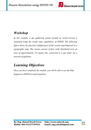 Process Simulation using HYSYS V8
By: Eng. Ahmed Deyab Fares - http://www.adeyab.com
Mobile: 002-01227549943 - Email: eng.a.deab@gmail.com
158
Workshop
In this example, a gas gathering system located on varied terrain is
simulated using the steady state capabilities of HYSYS. The following
figure shows the physical configuration of this system superimposed on a
topographic map. The system consists of four wells distributed over an
area of approximately 2.0 square km, connected to a gas plant via a
network of pipelines.
Learning Objectives
Once you have completed this module, you will be able to use the Pipe
Segment in HYSYS to model pipelines.
 