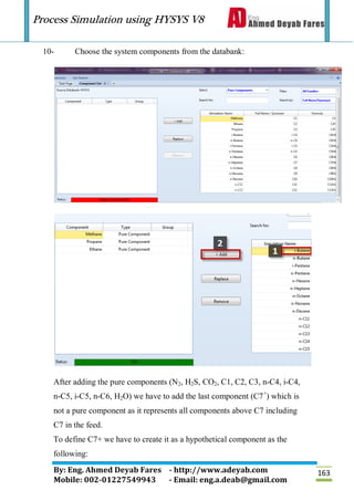 Process Simulation using HYSYS V8
By: Eng. Ahmed Deyab Fares - http://www.adeyab.com
Mobile: 002-01227549943 - Email: eng.a.deab@gmail.com
163
10- Choose the system components from the databank:
After adding the pure components (N2, H2S, CO2, C1, C2, C3, n-C4, i-C4,
n-C5, i-C5, n-C6, H2O) we have to add the last component (C7+
) which is
not a pure component as it represents all components above C7 including
C7 in the feed.
To define C7+ we have to create it as a hypothetical component as the
following:
 