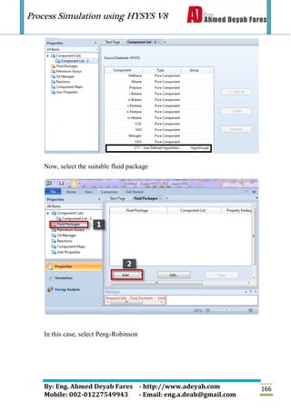 Process Simulation using HYSYS V8
By: Eng. Ahmed Deyab Fares - http://www.adeyab.com
Mobile: 002-01227549943 - Email: eng.a.deab@gmail.com
166
Now, select the suitable fluid package
In this case, select Peng-Robinson
 