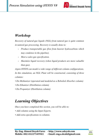 Process Simulation using HYSYS V8
By: Eng. Ahmed Deyab Fares - http://www.adeyab.com
Mobile: 002-01227549943 - Email: eng.a.deab@gmail.com
191
Workshop
Recovery of natural-gas liquids (NGL) from natural gas is quite common
in natural gas processing. Recovery is usually done to:
- Produce transportable gas (free from heavier hydrocarbons which
may condense in the pipeline).
- Meet a sales gas specification.
- Maximize liquid recovery (when liquid products are more valuable
than gas).
Aspen HYSYS can model a wide range of different column configurations.
In this simulation, an NGL Plant will be constructed, consisting of three
columns:
• De-Methanizer (operated and modeled as a Reboiled Absorber column)
• De-Ethanizer (Distillation column)
• De-Propanizer (Distillation column)
Learning Objectives
Once you have completed this section, you will be able to:
• Add columns using the Input Experts.
• Add extra specifications to columns.
 