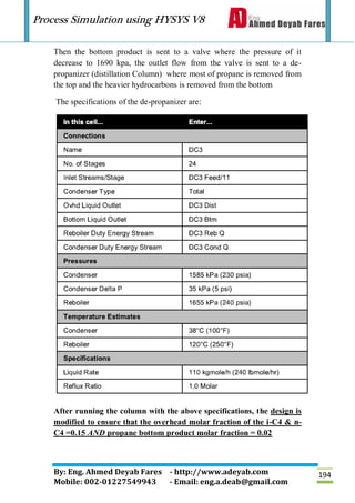 Process Simulation using HYSYS V8
By: Eng. Ahmed Deyab Fares - http://www.adeyab.com
Mobile: 002-01227549943 - Email: eng.a.deab@gmail.com
194
Then the bottom product is sent to a valve where the pressure of it
decrease to 1690 kpa, the outlet flow from the valve is sent to a de-
propanizer (distillation Column) where most of propane is removed from
the top and the heavier hydrocarbons is removed from the bottom
The specifications of the de-propanizer are:
After running the column with the above specifications, the design is
modified to ensure that the overhead molar fraction of the i-C4 & n-
C4 =0.15 AND propane bottom product molar fraction = 0.02
 