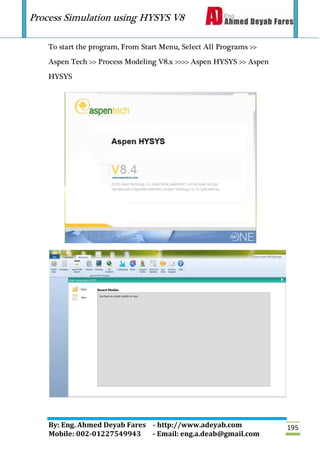 Process Simulation using HYSYS V8
By: Eng. Ahmed Deyab Fares - http://www.adeyab.com
Mobile: 002-01227549943 - Email: eng.a.deab@gmail.com
195
To start the program, From Start Menu, Select All Programs >>
Aspen Tech >> Process Modeling V8.x >>>> Aspen HYSYS >> Aspen
HYSYS
 