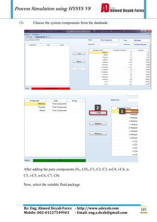 Process Simulation using HYSYS V8
By: Eng. Ahmed Deyab Fares - http://www.adeyab.com
Mobile: 002-01227549943 - Email: eng.a.deab@gmail.com
197
13- Choose the system components from the databank:
After adding the pure components (N2, CO2, C1, C2, C3, n-C4, i-C4, n-
C5, i-C5, n-C6, C7, C8)
Now, select the suitable fluid package
 