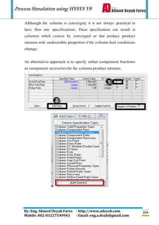 Process Simulation using HYSYS V8
By: Eng. Ahmed Deyab Fares - http://www.adeyab.com
Mobile: 002-01227549943 - Email: eng.a.deab@gmail.com
204
Although the column is converged, it is not always practical to
have flow rate specifications. These specifications can result in
columns which cannot be converged or that produce product
streams with undesirable properties if the column feed conditions
change.
An alternative approach is to specify either component fractions
or component recoveries for the column product streams.
 