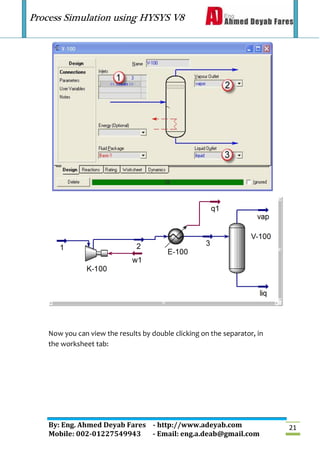 Process Simulation using HYSYS V8
By: Eng. Ahmed Deyab Fares - http://www.adeyab.com
Mobile: 002-01227549943 - Email: eng.a.deab@gmail.com
21
Now you can view the results by double clicking on the separator, in
the worksheet tab:
 