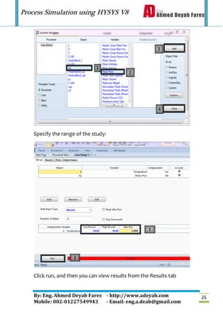 Process Simulation using HYSYS V8
By: Eng. Ahmed Deyab Fares - http://www.adeyab.com
Mobile: 002-01227549943 - Email: eng.a.deab@gmail.com
25
Specify the range of the study:
Click run, and then you can view results from the Results tab
 