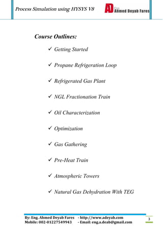 Process Simulation using HYSYS V8
By: Eng. Ahmed Deyab Fares - http://www.adeyab.com
Mobile: 002-01227549943 - Email: eng.a.deab@gmail.com
3
Course Outlines:
 Getting Started
 Propane Refrigeration Loop
 Refrigerated Gas Plant
 NGL Fractionation Train
 Oil Characterization
 Optimization
 Gas Gathering
 Pre-Heat Train
 Atmospheric Towers
 Natural Gas Dehydration With TEG
 