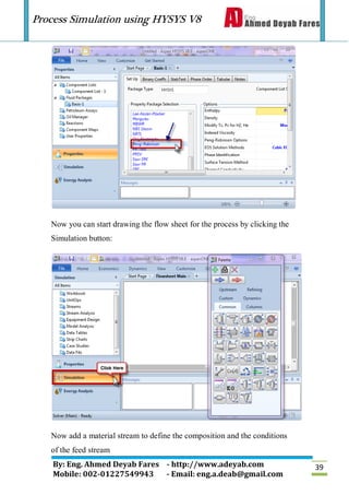 Process Simulation using HYSYS V8
By: Eng. Ahmed Deyab Fares - http://www.adeyab.com
Mobile: 002-01227549943 - Email: eng.a.deab@gmail.com
39
Now you can start drawing the flow sheet for the process by clicking the
Simulation button:
Now add a material stream to define the composition and the conditions
of the feed stream
 