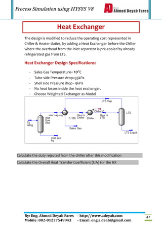 Process Simulation using HYSYS V8
By: Eng. Ahmed Deyab Fares - http://www.adeyab.com
Mobile: 002-01227549943 - Email: eng.a.deab@gmail.com
47
Heat Exchanger
The design is modified to reduce the operating cost represented in
Chiller & Heater duties, by adding a Heat Exchanger before the Chiller
where the overhead from the inlet separator is pre-cooled by already
refrigerated gas from LTS.
Heat Exchanger Design Specifications:
- Sales Gas Temperature= 10o
C
- Tube side Pressure drop=35kPa
- Shell side Pressure drop= 5kPa
- No heat losses inside the heat exchanger.
- Choose Weighted Exchanger as Model
Calculate the duty rejected from the chiller after this modification …………….
Calculate the Overall Heat Transfer Coefficient (UA) for the HX ……………..
 