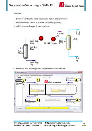 Process Simulation using HYSYS V8
By: Eng. Ahmed Deyab Fares - http://www.adeyab.com
Mobile: 002-01227549943 - Email: eng.a.deab@gmail.com
48
Solution:
1- Remove the heater, outlet stream and heater energy stream.
2- Disconnect the chiller inlet from the chiller (cooler).
3- Add a heat exchanger from the palette:
4- Open the heat exchanger and complete the required data:
 