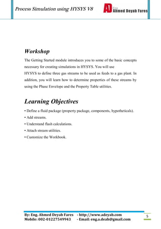 Process Simulation using HYSYS V8
By: Eng. Ahmed Deyab Fares - http://www.adeyab.com
Mobile: 002-01227549943 - Email: eng.a.deab@gmail.com
5
Workshop
The Getting Started module introduces you to some of the basic concepts
necessary for creating simulations in HYSYS. You will use
HYSYS to define three gas streams to be used as feeds to a gas plant. In
addition, you will learn how to determine properties of these streams by
using the Phase Envelope and the Property Table utilities.
Learning Objectives
• Define a fluid package (property package, components, hypotheticals).
• Add streams.
• Understand flash calculations.
• Attach stream utilities.
• Customize the Workbook.
 