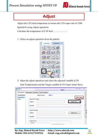 Process Simulation using HYSYS V8
By: Eng. Ahmed Deyab Fares - http://www.adeyab.com
Mobile: 002-01227549943 - Email: eng.a.deab@gmail.com
51
Adjust
Adjust the LTS feed temperature to ensure the LTS vapor rate of 1200
kgmole/hr using Adjust operation.
Calculate the temperature of LTS feed ……………….
1- Select an adjust operation from the palette:
2- Open the adjust operation and select the adjusted variable (LTS
feed Temperature) and the Target variable (LTS Vapor molar flow).
 