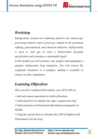 Process Simulation using HYSYS V8
By: Eng. Ahmed Deyab Fares - http://www.adeyab.com
Mobile: 002-01227549943 - Email: eng.a.deab@gmail.com
55
Workshop
Refrigeration systems are commonly found in the natural gas
processing industry and in processes related to the petroleum
refining, petrochemical, and chemical industries. Refrigeration
is used to cool gas to meet a hydrocarbon dewpoint
specification and to produce a marketable liquid.
In this module you will construct, run, analyze and manipulate a
propane refrigeration loop simulation. You will convert the
completed simulation to a template, making it available to
connect to other simulations.
Learning Objectives
Once you have completed this module, you will be able to:
• Add and connect operations to build a flowsheet.
• Understand how to simulate the vapor compression loop.
• Understand forward-backward information propagation in
HYSYS.
• Using the spread sheet to calculate the COP (Coefficient Of
Performance) for the loop.
 