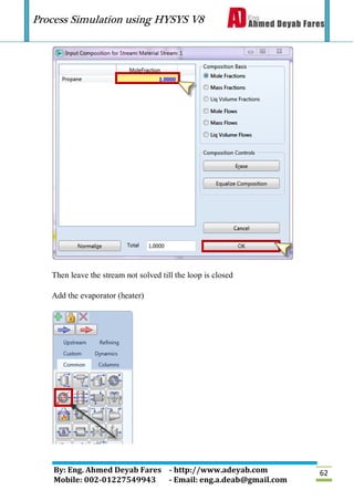 Process Simulation using HYSYS V8
By: Eng. Ahmed Deyab Fares - http://www.adeyab.com
Mobile: 002-01227549943 - Email: eng.a.deab@gmail.com
62
Then leave the stream not solved till the loop is closed
Add the evaporator (heater)
 