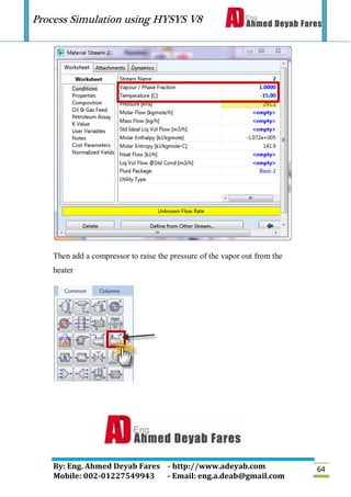 Process Simulation using HYSYS V8
By: Eng. Ahmed Deyab Fares - http://www.adeyab.com
Mobile: 002-01227549943 - Email: eng.a.deab@gmail.com
64
Then add a compressor to raise the pressure of the vapor out from the
heater
 