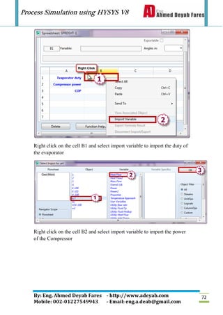 Process Simulation using HYSYS V8
By: Eng. Ahmed Deyab Fares - http://www.adeyab.com
Mobile: 002-01227549943 - Email: eng.a.deab@gmail.com
72
Right click on the cell B1 and select import variable to import the duty of
the evaporator
Right click on the cell B2 and select import variable to import the power
of the Compressor
 