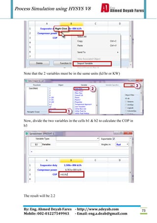 Process Simulation using HYSYS V8
By: Eng. Ahmed Deyab Fares - http://www.adeyab.com
Mobile: 002-01227549943 - Email: eng.a.deab@gmail.com
73
Note that the 2 variables must be in the same units (kJ/hr or KW)
Now, divide the two variables in the cells b1 & b2 to calculate the COP in
b3
The result will be 2.2
 