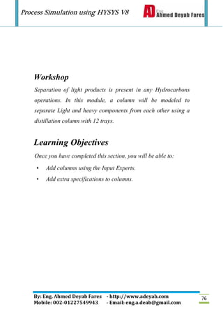 Process Simulation using HYSYS V8
By: Eng. Ahmed Deyab Fares - http://www.adeyab.com
Mobile: 002-01227549943 - Email: eng.a.deab@gmail.com
76
Workshop
Separation of light products is present in any Hydrocarbons
operations. In this module, a column will be modeled to
separate Light and heavy components from each other using a
distillation column with 12 trays.
Learning Objectives
Once you have completed this section, you will be able to:
• Add columns using the Input Experts.
• Add extra specifications to columns.
 