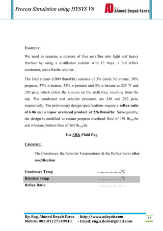 Process Simulation using HYSYS V8
By: Eng. Ahmed Deyab Fares - http://www.adeyab.com
Mobile: 002-01227549943 - Email: eng.a.deab@gmail.com
77
Example:
We need to separate a mixture of five paraffins into light and heavy
fraction by using a distillation column with 12 trays, a full reflux
condenser, and a Kettle reboiler.
The feed stream (1000 lbmol/hr) consists of 3% (mole %) ethane, 20%
propane, 37% n-butane, 35% n-pentane and 5% n-hexane at 225 o
F and
250 psia, which enters the column on the sixth tray, counting from the
top. The condenser and reboiler pressures are 248 and 252 psia,
respectively. The preliminary design specifications require a reflux ratio
of 6.06 and a vapor overhead product of 226 lbmol/hr. Subsequently,
the design is modified to ensure propane overhead flow of 191 lbmol/hr
and n-butane bottom flow of 365 lbmol/hr.
Use SRK Fluid Pkg
Calculate:
The Condenser, the Reboiler Temperatures & the Reflux Ratio after
modification
Condenser Temp ………………o
C
Reboiler Temp ……………… o
C
Reflux Ratio …………………
 