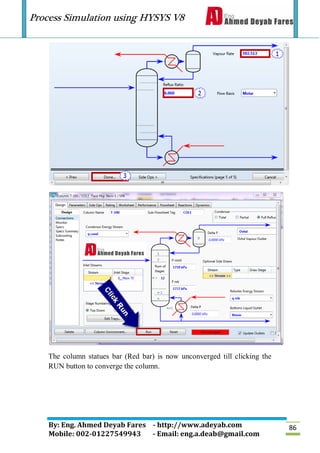 Process Simulation using HYSYS V8
By: Eng. Ahmed Deyab Fares - http://www.adeyab.com
Mobile: 002-01227549943 - Email: eng.a.deab@gmail.com
86
The column statues bar (Red bar) is now unconverged till clicking the
RUN button to converge the column.
 