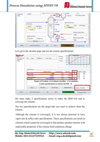 Process Simulation using HYSYS V8
By: Eng. Ahmed Deyab Fares - http://www.adeyab.com
Mobile: 002-01227549943 - Email: eng.a.deab@gmail.com
87
Let's go to the monitor page and see the current specifications:
We must make 2 specifications active to make the DOF=0.0 and to
converge the column.
The two specifications are the target that you want to achieve from the
column.
Although the column is converged, it is not always practical to have
vapor rate & reflux ratio specifications. These specifications can result in
columns which cannot be converged or that produce product streams with
undesirable properties if the column feed conditions change.
 