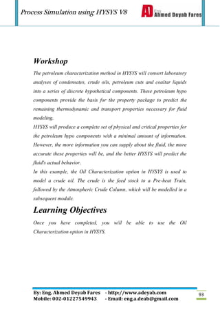 Process Simulation using HYSYS V8
By: Eng. Ahmed Deyab Fares - http://www.adeyab.com
Mobile: 002-01227549943 - Email: eng.a.deab@gmail.com
93
Workshop
The petroleum characterization method in HYSYS will convert laboratory
analyses of condensates, crude oils, petroleum cuts and coaltar liquids
into a series of discrete hypothetical components. These petroleum hypo
components provide the basis for the property package to predict the
remaining thermodynamic and transport properties necessary for fluid
modeling.
HYSYS will produce a complete set of physical and critical properties for
the petroleum hypo components with a minimal amount of information.
However, the more information you can supply about the fluid, the more
accurate these properties will be, and the better HYSYS will predict the
fluid's actual behavior.
In this example, the Oil Characterization option in HYSYS is used to
model a crude oil. The crude is the feed stock to a Pre-heat Train,
followed by the Atmospheric Crude Column, which will be modelled in a
subsequent module.
Learning Objectives
Once you have completed, you will be able to use the Oil
Characterization option in HYSYS.
 