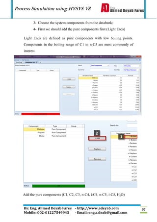 Process Simulation using HYSYS V8
By: Eng. Ahmed Deyab Fares - http://www.adeyab.com
Mobile: 002-01227549943 - Email: eng.a.deab@gmail.com
97
3- Choose the system components from the databank:
4- First we should add the pure components first (Light Ends)
Light Ends are defined as pure components with low boiling points.
Components in the boiling range of C1 to n-C5 are most commonly of
interest.
Add the pure components (C1, C2, C3, n-C4, i-C4, n-C5, i-C5, H2O)
 