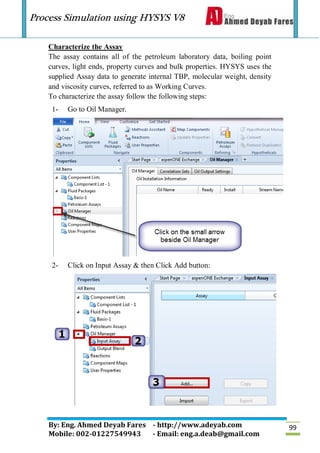 Process Simulation using HYSYS V8
By: Eng. Ahmed Deyab Fares - http://www.adeyab.com
Mobile: 002-01227549943 - Email: eng.a.deab@gmail.com
99
Characterize the Assay
The assay contains all of the petroleum laboratory data, boiling point
curves, light ends, property curves and bulk properties. HYSYS uses the
supplied Assay data to generate internal TBP, molecular weight, density
and viscosity curves, referred to as Working Curves.
To characterize the assay follow the following steps:
1- Go to Oil Manager.
2- Click on Input Assay & then Click Add button:
 